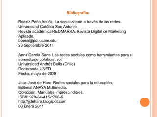 Bibliografía:
Beatriz Peña Acuña. La socialización a través de las redes.
Universidad Católica San Antonio
Revista académica REDMARKA. Revista Digital de Marketing
Aplicado.
bpena@pdi.ucam.edu
23 Septiembre 2011
Anna García Sans. Las redes sociales como herramientas para el
aprendizaje colaborativo.
Universidad Andrés Bello (Chile)
Doctoranda UNED
Fecha: mayo de 2008
Juan José de Haro. Redes sociales para la educación.
Editorial ANAYA Multimedia.
Colección: Manuales imprescindibles.
ISBN: 978-84-415-2796-6
http://jjdeharo.blogspot.com
03 Enero 2011
 
