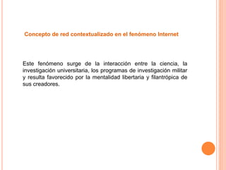 Concepto de red contextualizado en el fenómeno Internet
Este fenómeno surge de la interacción entre la ciencia, la
investigación universitaria, los programas de investigación militar
y resulta favorecido por la mentalidad libertaria y filantrópica de
sus creadores.
 