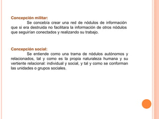 Concepción militar:
Se concebía crear una red de nódulos de información
que si era destruida no facilitara la información de otros nódulos
que seguirían conectados y realizando su trabajo.
Concepción social:
Se entiende como una trama de nódulos autónomos y
relacionados, tal y como es la propia naturaleza humana y su
vertiente relacional: individual y social, y tal y como se conforman
las unidades o grupos sociales.
 