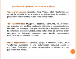 Clasificación tipológica de las redes sociales
Redes profesionales (Linkedin, Xing, Viadeo, etc.) Plataformas en
las que la mayoría de los miembros las utilizan para incrementar y
gestionar su red de contactos con fines profesionales.
Redes generalistas (MySpace, Facebook, Tuenti, Hi5, etc.) Cuentan
con usuarios con perfiles totalmente dispares y comportamientos
diferentes, sin embargo, para que sus miembros tengan la sensación
de pertenecer a una comunidad, estas plataformas les permiten crear
subgrupos de intereses comunes para atender necesidades
específicas de un colectivo concreto.
Redes especializadas (Ediciona, eBuga, CinemaVIP, 11870, etc.)
Plataformas dedicadas a una determinada actividad social o
económica. Entre ellas, las redes de contactos personales, son las
que tienen más tráfico.
 