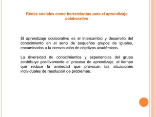 Redes sociales como herramientas para el aprendizaje
colaborativo
El aprendizaje colaborativo es el intercambio y desarrollo del
conocimiento en el seno de pequeños grupos de iguales,
encaminados a la consecución de objetivos académicos.
La diversidad de conocimientos y experiencias del grupo
contribuye positivamente al proceso de aprendizaje, al tiempo
que reduce la ansiedad que provocan las situaciones
individuales de resolución de problemas.
 