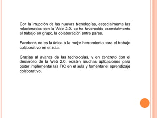 Con la irrupción de las nuevas tecnologías, especialmente las
relacionadas con la Web 2.0, se ha favorecido esencialmente
el trabajo en grupo, la colaboración entre pares.
Facebook no es la única o la mejor herramienta para el trabajo
colaborativo en el aula.
Gracias al avance de las tecnologías, y en concreto con el
desarrollo de la Web 2.0, existen muchas aplicaciones para
poder implementar las TIC en el aula y fomentar el aprendizaje
colaborativo.
 