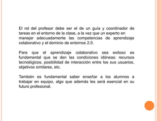 El rol del profesor debe ser el de un guía y coordinador de
tareas en el entorno de la clase, a la vez que un experto en
manejar adecuadamente las competencias de aprendizaje
colaborativo y el dominio de entornos 2.0.
Para que el aprendizaje colaborativo sea exitoso es
fundamental que se den las condiciones idóneas: recursos
tecnológicos, posibilidad de interacción entre los sus usuarios,
objetivos similares, etc.
También es fundamental saber enseñar a los alumnos a
trabajar en equipo, algo que además les será esencial en su
futuro profesional.
 