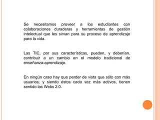 Se necesitamos proveer a los estudiantes con
colaboraciones duraderas y herramientas de gestión
intelectual que les sirvan para su proceso de aprendizaje
para la vida.
Las TIC, por sus características, pueden, y deberían,
contribuir a un cambio en el modelo tradicional de
enseñanza-aprendizaje.
En ningún caso hay que perder de vista que sólo con más
usuarios, y siendo éstos cada vez más activos, tienen
sentido las Webs 2.0.
 