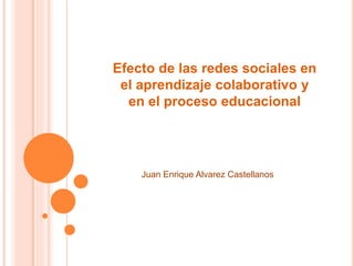 Efecto de las redes sociales en
el aprendizaje colaborativo y
en el proceso educacional
Juan Enrique Alvarez Castellanos
 