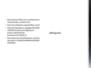  http://www.infosol.com.mx/espacio/co
  nt/aula/redes_sociales.html
 http://es.wikipedia.org/wiki/Red_social
 http://thinkprogress.org/lgbt/2012/06/
  19/502551/new-york-legislature-
  passes-cyberbullying-
  protections/?mobile=nc
 http://prevnet.checkboxonline.com/Sur
  vey.aspx?s=23c8a25ec04d4fecabf5fe60
  25e29426
 