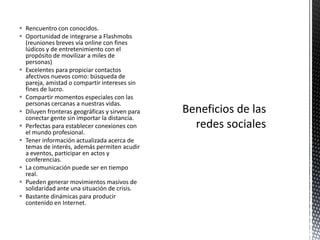  Rencuentro con conocidos.
 Oportunidad de integrarse a Flashmobs
  (reuniones breves vía online con fines
  lúdicos y de entretenimiento con el
  propósito de movilizar a miles de
  personas)
 Excelentes para propiciar contactos
  afectivos nuevos como: búsqueda de
  pareja, amistad o compartir intereses sin
  fines de lucro.
 Compartir momentos especiales con las
  personas cercanas a nuestras vidas.
 Diluyen fronteras geográficas y sirven para
  conectar gente sin importar la distancia.
 Perfectas para establecer conexiones con
  el mundo profesional.
 Tener información actualizada acerca de
  temas de interés, además permiten acudir
  a eventos, participar en actos y
  conferencias.
 La comunicación puede ser en tiempo
  real.
 Pueden generar movimientos masivos de
  solidaridad ante una situación de crisis.
 Bastante dinámicas para producir
  contenido en Internet.
 