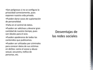 •Son peligrosas si no se configura la
privacidad correctamente, pues
exponen nuestra vida privada.
•Pueden darse casos de suplantación
de personalidad.
•Falta en el control de datos.
•Pueden ser adictivas y devorar gran
cantidad de nuestro tiempo, pues
son ideales para el ocio.
•Pueden apoderarse de todos los
contenidos que publicamos.
•Pueden ser utilizadas por criminales
para conocer datos de sus víctimas
en delitos: como el acoso y abuso
sexual, secuestro, tráfico de
personas, etc.
 