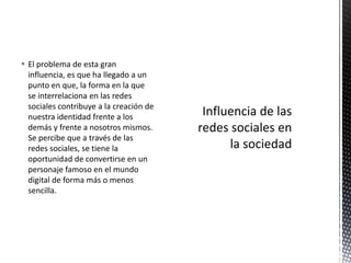  El problema de esta gran
  influencia, es que ha llegado a un
  punto en que, la forma en la que
  se interrelaciona en las redes
  sociales contribuye a la creación de
  nuestra identidad frente a los
  demás y frente a nosotros mismos.
  Se percibe que a través de las
  redes sociales, se tiene la
  oportunidad de convertirse en un
  personaje famoso en el mundo
  digital de forma más o menos
  sencilla.
 