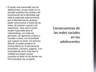  El sector más vulnerable son los
  adolescentes, ya que están en un
  periodo evolutivo de cambio y de
  construcción de la identidad, por
  todo lo explicado anteriormente,
  por la libertad que les produce
  poder comunicarse a través de las
  redes, de conocer a gente y de
  expresarse, hace que el acoso
  escolar haya dado paso al
  cyberbullying. Las redes les
  permiten, ser agresivos, críticos y
  humillar a otros, con la facilidad
  que supone no tener a la persona
  delante. El poder producir el
  mismo efecto en la otra persona
  (humillarla, criticarla, juzgarla…) sin
  necesidad de verla, hace que la
  maldad sea mayor, ya que
  visualizar el dolor en los demás nos
  frena (aunque sea un poco).
 