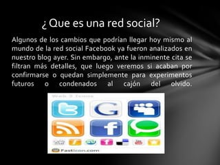 ¿ Que es una red social?
Algunos de los cambios que podrían llegar hoy mismo al
mundo de la red social Facebook ya fueron analizados en
nuestro blog ayer. Sin embargo, ante la inminente cita se
filtran más detalles, que luego veremos si acaban por
confirmarse o quedan simplemente para experimentos
futuros o condenados al cajón del olvido.
 