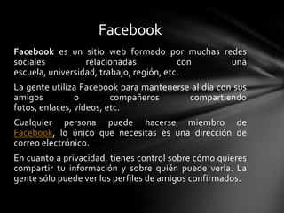 Facebook
Facebook es un sitio web formado por muchas redes
sociales          relacionadas            con una
escuela, universidad, trabajo, región, etc.
La gente utiliza Facebook para mantenerse al día con sus
amigos          o        compañeros      compartiendo
fotos, enlaces, vídeos, etc.
Cualquier persona puede hacerse miembro de
Facebook, lo único que necesitas es una dirección de
correo electrónico.
En cuanto a privacidad, tienes control sobre cómo quieres
compartir tu información y sobre quién puede verla. La
gente sólo puede ver los perfiles de amigos confirmados.
 