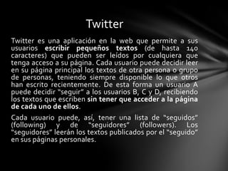 Twitter
Twitter es una aplicación en la web que permite a sus
usuarios escribir pequeños textos (de hasta 140
caracteres) que pueden ser leídos por cualquiera que
tenga acceso a su página. Cada usuario puede decidir leer
en su página principal los textos de otra persona o grupo
de personas, teniendo siempre disponible lo que otros
han escrito recientemente. De esta forma un usuario A
puede decidir “seguir” a los usuarios B, C y D, recibiendo
los textos que escriben sin tener que acceder a la página
de cada uno de ellos.
Cada usuario puede, así, tener una lista de “seguidos”
(following) y de “seguidores” (followers). Los
“seguidores” leerán los textos publicados por el “seguido”
en sus páginas personales.
 