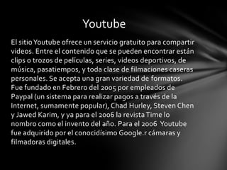 Youtube
El sitio Youtube ofrece un servicio gratuito para compartir
videos. Entre el contenido que se pueden encontrar están
clips o trozos de películas, series, videos deportivos, de
música, pasatiempos, y toda clase de filmaciones caseras
personales. Se acepta una gran variedad de formatos.
Fue fundado en Febrero del 2005 por empleados de
Paypal (un sistema para realizar pagos a través de la
Internet, sumamente popular), Chad Hurley, Steven Chen
y Jawed Karim, y ya para el 2006 la revista Time lo
nombro como el invento del año. Para el 2006 Youtube
fue adquirido por el conocidísimo Google.r cámaras y
filmadoras digitales.
 