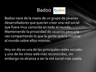 Badoo
Badoo nace de la mano de un grupo de jóvenes
desarrolladores que querían crear una red social
que fuera muy conocida en todo el mundo.
Manteniendo la privacidad de usuarios pero a la
vez compartiendo lo que la gente quería mostrar
al mundo sobre ellos mismos.

Hoy en día es una de las principales redes sociales
y uno de los sitios web más reconocidos, sin
embargo no alcanza a ser la red social más usada.
 