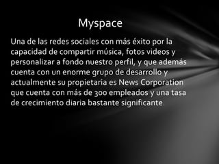 Myspace
Una de las redes sociales con más éxito por la
capacidad de compartir música, fotos videos y
personalizar a fondo nuestro perfil, y que además
cuenta con un enorme grupo de desarrollo y
actualmente su propietaria es News Corporation
que cuenta con más de 300 empleados y una tasa
de crecimiento diaria bastante significante .
 