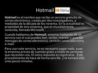 Hotmail
Hotmail es el nombre que recibe un servicio gratuito de
correo electrónico, creado por dos investigadores, a
mediados de la década de los noventa. En la actualidad es
propiedad de otra empresa, que es mundialmente
conocida, llamada Microsoft.
Cuando hablamos de Hotmail, estamos hablando de un
servicio con el cual puedes leer, recibir, mandar y guardar
mensajes de correo electrónico, también conocidos como
e-mail.
Para usar este servicio, no es necesario pagar nada, pues
la empresa provee de cuentas gratis a todas las personas
que necesiten una. El único requisito es registrarse. Este
procedimiento de hace de forma sencilla y te tomará sólo
unos pocos minutos.
 