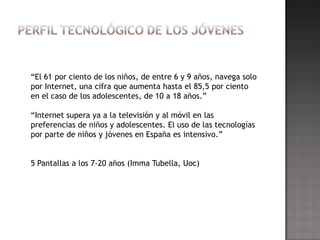 “El 61 por ciento de los niños, de entre 6 y 9 años, navega solo
por Internet, una cifra que aumenta hasta el 85,5 por ciento
en el caso de los adolescentes, de 10 a 18 años.”

“Internet supera ya a la televisión y al móvil en las
preferencias de niños y adolescentes. El uso de las tecnologías
por parte de niños y jóvenes en España es intensivo.”


5 Pantallas a los 7-20 años (Imma Tubella, Uoc)
 
