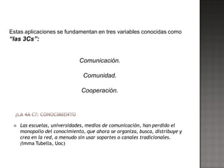 Estas aplicaciones se fundamentan en tres variables conocidas como
“las 3Cs”:


                              Comunicación.

                                Comunidad.

                               Cooperación.




    Las escuelas, universidades, medios de comunicación, han perdido el
     monopolio del conocimiento, que ahora se organiza, busca, distribuye y
     crea en la red, a menudo sin usar soportes o canales tradicionales.
     (Imma Tubella, Uoc)
 