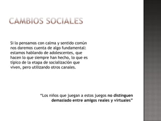 Si lo pensamos con calma y sentido común
nos daremos cuenta de algo fundamental:
estamos hablando de adolescentes, que
hacen lo que siempre han hecho, lo que es
típico de la etapa de socialización que
viven, pero utilizando otros canales.




               “Los niños que juegan a estos juegos no distinguen
                     demasiado entre amigos reales y virtuales”
 