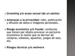  Grooming    y/o acoso sexual (de un adulto)

 Amenazas   a la privacidad: robo, publicación
 y difusión de datos e imágenes personales.

 Riesgoeconómico y/o fraude: conductas
 que tienen por objeto provocar un perjuicio
 económico al menor que se derivan de
 compras, subastas, apuestas, juegos de azar,
 etc.

 Riesgos   técnicos y/o malware
 