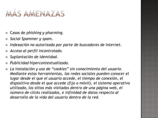    Casos de phishing y pharming.
   Social Spammer y spam.
   Indexación no autorizada por parte de buscadores de Internet.
   Acceso al perfil incontrolado.
   Suplantación de identidad.
   Publicidad hipercontextualizada.
   La instalación y uso de “cookies” sin conocimiento del usuario.
    Mediante estas herramientas, las redes sociales pueden conocer el
    lugar desde el que el usuario accede, el tiempo de conexión, el
    dispositivo desde el que accede (fijo o móvil), el sistema operativo
    utilizado, los sitios más visitados dentro de una página web, el
    número de clicks realizados, e infinidad de datos respecto al
    desarrollo de la vida del usuario dentro de la red.
 