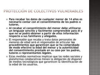    Para recabar los datos de cualquier menor de 14 años es
    necesario contar con el consentimiento de los padres o
    tutores.
   Al recabar el consentimiento del menor debe utilizarse
    un lenguaje sencillo y fácilmente comprensible para él y
    que no se podrá obtener a partir de ellos información
    respecto a sus familiares y allegados.
   El responsable que recaba y trata datos personales de
    menores de edad será el responsable de articular los
    procedimientos que garanticen que se ha comprobado
    de modo efectivo la edad del menor y la autenticidad
    del consentimiento prestado en su caso por los padres,
    tutores o representantes legales.
   Estas medidas normativas implican que las redes sociales y
    plataformas colaborativas tienen la obligación de disponer
    de medios tecnológicos que garanticen la identificación de
    la edad de los usuarios.
 