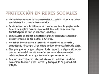    No se deben revelar datos personales excesivos. Nunca se deben
    suministrar los datos a desconocidos.
   Se debe leer toda la información concerniente a la página web.
    En ella se explica quiénes son los titulares de la misma y la
    finalidad para la que se solicitan los datos.
   Si el usuario es menor de catorce años se necesita también el
    consentimiento de los padres o tutores.
   No deben comunicarse a terceros los nombres de usuario y
    contraseña, ni compartirlos entre amigos o compañeros de clase.
   Siempre que se tenga cualquier duda respecto a alguna situación
    que se derive del uso de las redes sociales y herramientas
    colaborativas, debe preguntarse a los padres o tutores.
   En caso de considerar tal conducta como delictiva, se debe
    comunicar también a las Fuerzas y Cuerpos de Seguridad del
    Estado.
 