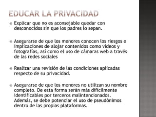    Explicar que no es aconsejable quedar con
    desconocidos sin que los padres lo sepan.

   Asegurarse de que los menores conocen los riesgos e
    implicaciones de alojar contenidos como vídeos y
    fotografías, así como el uso de cámaras web a través
    de las redes sociales

   Realizar una revisión de las condiciones aplicadas
    respecto de su privacidad.

   Asegurarse de que los menores no utilizan su nombre
    completo. De esta forma serán más difícilmente
    identificables por terceros malintencionados.
    Además, se debe potenciar el uso de pseudónimos
    dentro de las propias plataformas.
 