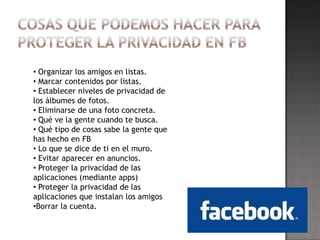 • Organizar los amigos en listas.
• Marcar contenidos por listas.
• Establecer niveles de privacidad de
los álbumes de fotos.
• Eliminarse de una foto concreta.
• Qué ve la gente cuando te busca.
• Qué tipo de cosas sabe la gente que
has hecho en FB
• Lo que se dice de ti en el muro.
• Evitar aparecer en anuncios.
• Proteger la privacidad de las
aplicaciones (mediante apps)
• Proteger la privacidad de las
aplicaciones que instalan los amigos
•Borrar la cuenta.
 