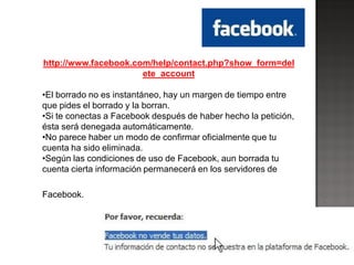 http://www.facebook.com/help/contact.php?show_form=del
                      ete_account

•El borrado no es instantáneo, hay un margen de tiempo entre
que pides el borrado y la borran.
•Si te conectas a Facebook después de haber hecho la petición,
ésta será denegada automáticamente.
•No parece haber un modo de confirmar oficialmente que tu
cuenta ha sido eliminada.
•Según las condiciones de uso de Facebook, aun borrada tu
cuenta cierta información permanecerá en los servidores de

Facebook.
 