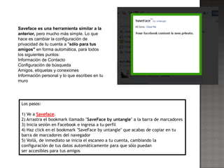 Saveface es una herramienta similar a la
anterior, pero mucho más simple. Lo que
hace es cambiar la configuración de
privacidad de tu cuenta a "sólo para tus
amigos" en forma automática, para todos
los siguientes puntos:
Información de Contacto
Configuración de búsqueda
Amigos, etiquetas y conexiones
Información personal y lo que escribes en tu
muro




 Los pasos:

 1) Ve a Saveface.
 2) Arrastra el bookmark llamado "SaveFace by untangle" a la barra de marcadores
 3) Inicia sesión en Facebook e ingresa a tu perfil
 4) Haz click en el bookmark "SaveFace by untangle" que acabas de copiar en tu
 barra de marcadores del navegador
 5) Voilá, de inmediato se inicia el escaneo a tu cuenta, cambiando la
 configuración de tus datos automáticamente para que sólo puedan
 ser accesibles para tus amigos
 