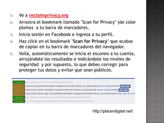 1)   Ve a reclaimprivacy.org
2)   Arrastra el bookmark llamado "Scan for Privacy" (de color
     plomo) a tu barra de marcadores.
3)   Inicia sesión en Facebook e ingresa a tu perfil.
4)   Haz click en el bookmark "Scan for Privacy" que acabas
     de copiar en tu barra de marcadores del navegador.
5)   Voilá, automáticamente se inicia el escaneo a tu cuenta,
     arrojándote los resultados e indicándote los niveles de
     seguridad y por supuesto, lo que debes corregir para
     proteger tus datos y evitar que sean públicos.




                                          http://placerdigital.net/
 