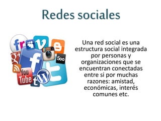 Redes sociales
Una red social es una
estructura social integrada
por personas y
organizaciones que se
encuentran conectadas
entre si por muchas
razones: amistad,
económicas, interés
comunes etc.
 