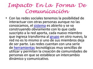 Impacto En La Forma De
      Comunicación
• Con las redes sociales tenemos la posibilidad de
  interactuar con otras personas aunque no las
  conozcamos, el sistema es abierto y se va
  construyendo obviamente con lo que cada
  suscripto a la red aporta, cada nuevo miembro
  que ingresa transforma al grupo en otro nuevo, la
  red no es lo mismo si uno de sus miembros deja
  de ser parte. Las redes cuentan con una serie
  de herramientas tecnológicas muy sencillas de
  utilizar y permiten la creación de comunidades de
  personas en que se establece un intercambio
  dinámico y comunicativo.
 