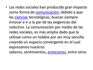 • Las redes sociales han producido gran impacto
  como forma de comunicación, debido a que
  las ciencias tecnológicas, buscan siempre
  innovar e ir a la par de las exigencias del
  colectivo. La comunicación por medio de las
  redes sociales, es más amplia dado que la
  utilizan como un hobbie por ser muy sencilla
  creando un espacio convergente en el cual
  expresamos nuestros
  saberes, sentimientos, emociones, entre otros
 
