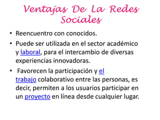 Ventajas De La Redes
           Sociales
• Reencuentro con conocidos.
• Puede ser utilizada en el sector académico
  y laboral, para el intercambio de diversas
  experiencias innovadoras.
• Favorecen la participación y el
  trabajo colaborativo entre las personas, es
  decir, permiten a los usuarios participar en
  un proyecto en línea desde cualquier lugar.
 