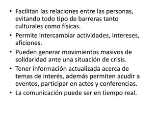 • Facilitan las relaciones entre las personas,
  evitando todo tipo de barreras tanto
  culturales como físicas.
• Permite intercambiar actividades, intereses,
  aficiones.
• Pueden generar movimientos masivos de
  solidaridad ante una situación de crisis.
• Tener información actualizada acerca de
  temas de interés, además permiten acudir a
  eventos, participar en actos y conferencias.
• La comunicación puede ser en tiempo real.
 