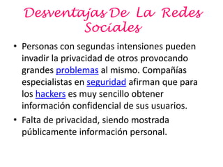 Desventajas De La Redes
          Sociales
• Personas con segundas intensiones pueden
  invadir la privacidad de otros provocando
  grandes problemas al mismo. Compañías
  especialistas en seguridad afirman que para
  los hackers es muy sencillo obtener
  información confidencial de sus usuarios.
• Falta de privacidad, siendo mostrada
  públicamente información personal.
 