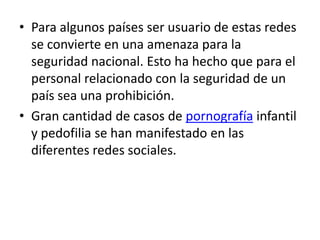 • Para algunos países ser usuario de estas redes
  se convierte en una amenaza para la
  seguridad nacional. Esto ha hecho que para el
  personal relacionado con la seguridad de un
  país sea una prohibición.
• Gran cantidad de casos de pornografía infantil
  y pedofilia se han manifestado en las
  diferentes redes sociales.
 