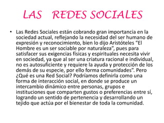 LAS          REDES SOCIALES
• Las Redes Sociales están cobrando gran importancia en la
  sociedad actual, reflejando la necesidad del ser humano de
  expresión y reconocimiento, bien lo dijo Aristóteles “El
  Hombre es un ser sociable por naturaleza”, pues para
  satisfacer sus exigencias físicas y espirituales necesita vivir
  en sociedad, ya que al ser una criatura racional e individual,
  no es autosuficiente y requiere la ayuda y protección de los
  demás de su especie, por ello forma comunidades”. Pero
  ¿Qué es una Red Social? Podríamos definirla como una
  forma de interacción social, en donde se produce un
  intercambio dinámico entre personas, grupos e
  instituciones que comparten gustos o preferencias entre sí,
  logrando un sentido de pertenencia y desarrollando un
  tejido que actúa por el bienestar de toda la comunidad.
 