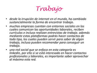 Trabajo
• desde la irrupción de internet en el mundo, ha cambiado
  sustancialmente la forma de encontrar trabajo.
• muchas empresas cuentan con entornos sociales en los
  cuales comunican las oportunidades laborales, reciben
  currículos e incluso realizan entrevistas de trabajo. además
  mediante estas plataformas podrás hacer contactos de
  todo tipo, los cuales pueden servir para saber de algún
  trabajo, incluso pueden recomendar para conseguir un
  trabajo.
• una red social que se enfoca en esta categoría es
  linkedin, por ello si se está interesado en hacer contactos
  profesionales y laborales, es importante saber aprovechar
  al máximo esta red.
 