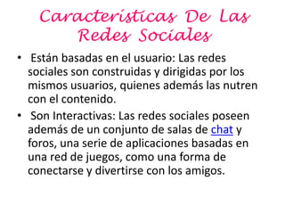 Características De Las
       Redes Sociales
• Están basadas en el usuario: Las redes
  sociales son construidas y dirigidas por los
  mismos usuarios, quienes además las nutren
  con el contenido.
• Son Interactivas: Las redes sociales poseen
  además de un conjunto de salas de chat y
  foros, una serie de aplicaciones basadas en
  una red de juegos, como una forma de
  conectarse y divertirse con los amigos.
 