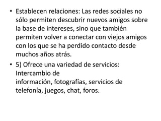 • Establecen relaciones: Las redes sociales no
  sólo permiten descubrir nuevos amigos sobre
  la base de intereses, sino que también
  permiten volver a conectar con viejos amigos
  con los que se ha perdido contacto desde
  muchos años atrás.
• 5) Ofrece una variedad de servicios:
  Intercambio de
  información, fotografías, servicios de
  telefonía, juegos, chat, foros.
 