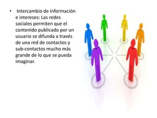 • Intercambio de información
  e intereses: Las redes
  sociales permiten que el
  contenido publicado por un
  usuario se difunda a través
  de una red de contactos y
  sub-contactos mucho más
  grande de lo que se pueda
  imaginar.
 