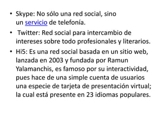 • Skype: No sólo una red social, sino
  un servicio de telefonía.
• Twitter: Red social para intercambio de
  intereses sobre todo profesionales y literarios.
• Hi5: Es una red social basada en un sitio web,
  lanzada en 2003 y fundada por Ramun
  Yalamanchis, es famoso por su interactividad,
  pues hace de una simple cuenta de usuarios
  una especie de tarjeta de presentación virtual;
  la cual está presente en 23 idiomas populares.
 