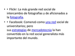 • • Flickr: La más grande red social de
  intercambio de fotografías y de aficionados a
  la fotografía.
• • Facebook: Comenzó como una red social de
  universitarios; pero
  sus estrategias de mercadotecnia la han
  convertido en la red social generalista más
  importante del mundo.
 
