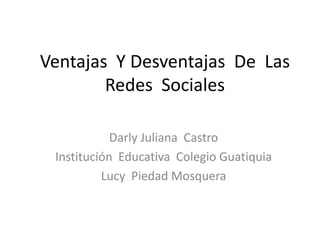 Ventajas Y Desventajas De Las
        Redes Sociales

            Darly Juliana Castro
 Institución Educativa Colegio Guatiquia
          Lucy Piedad Mosquera
 