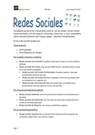 Sagrada Familia                    4ºB ESO                     Laura Gavilán Prieto




Son páginas que permiten a las personas conectar con sus amigos, incluso realizar
nuevas amistades, a fin de compartir contenidos, interactuar, y crear comunidades
sobre intereses similares como trabajo, juegos, relaciones interpersonales…

En las redes sociales pueden ser:

Tipos de perfil:

          Perfil personal.
          Perfil Empresarial o Grupal.

Por su público objetivo y temática:

          Redes sociales Horizontales: dirigidas a todo tipo de usuario y sin una temática
          definida.
          Redes sociales Verticales: a su vez se clasifican en: concebidas sobre la base
          de un eje temático agregador.
             Redes sociales Verticales Profesionales: dirigidas a generar relaciones
              profesionales entre los usuarios.
             Redes sociales Verticales De Ocio: congregar a colectivos que desarrollan
              actividades de ocio, deporte, etc.
             Redes sociales Verticales Mixtas: para desarrollar actividades tanto
              profesionales como personales en torno a sus perfiles.

Por el sujeto principal de la relación:

          Redes sociales Humanas: centran su atención en fomentar las relaciones entre
          personas.
          Redes sociales de Contenidos: las relaciones se desarrollan uniendo perfiles a
          través de contenido publicado.
          Redes sociales de Objetos: unir marcas, automóviles y lugares.

Por su localización geográfica

          Redes sociales Sedentarias: en función de las relaciones entre personas, los
          contenidos compartidos o los eventos creados.




Pág. 1
 