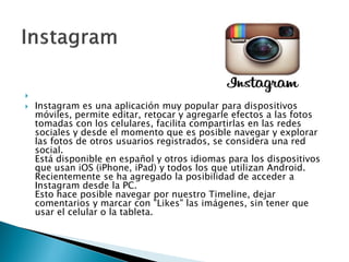 
 Instagram es una aplicación muy popular para dispositivos
móviles, permite editar, retocar y agregarle efectos a las fotos
tomadas con los celulares, facilita compartirlas en las redes
sociales y desde el momento que es posible navegar y explorar
las fotos de otros usuarios registrados, se considera una red
social.
Está disponible en español y otros idiomas para los dispositivos
que usan iOS (iPhone, iPad) y todos los que utilizan Android.
Recientemente se ha agregado la posibilidad de acceder a
Instagram desde la PC.
Esto hace posible navegar por nuestro Timeline, dejar
comentarios y marcar con "Likes" las imágenes, sin tener que
usar el celular o la tableta.
 